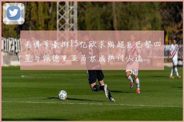 老佛爷豪掷15亿欧求购超巨巴黎四星与佩德里亚马尔成热门人选