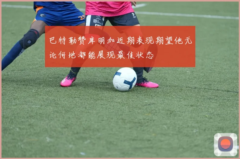 巴特勒赞库明加近期表现期望他无论何地都能展现最佳状态