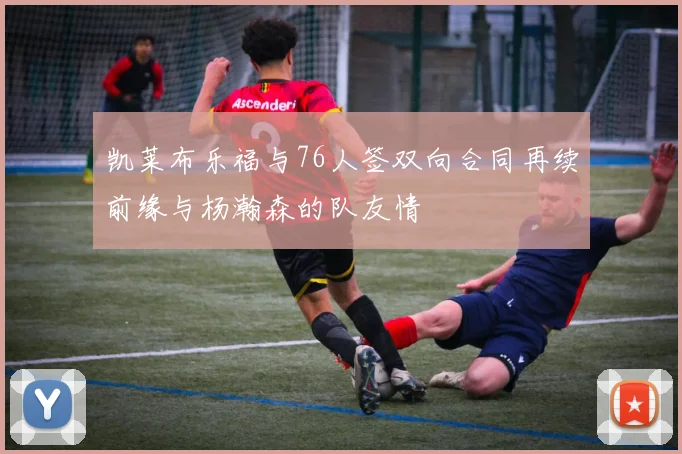 凯莱布乐福与76人签双向合同再续前缘与杨瀚森的队友情