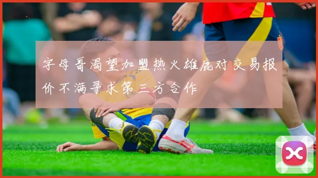 字母哥渴望加盟热火雄鹿对交易报价不满寻求第三方合作