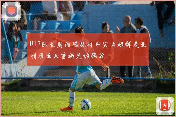 U17队长周雨诺称对手实力超群是亚洲层面未曾遇见的强敌