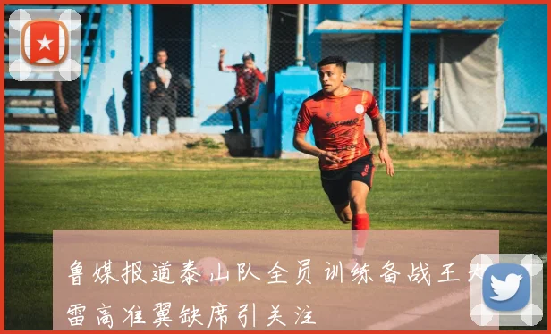 鲁媒报道泰山队全员训练备战王大雷高准翼缺席引关注