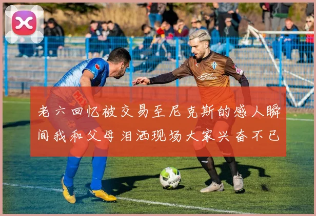 老六回忆被交易至尼克斯的感人瞬间我和父母泪洒现场大家兴奋不已