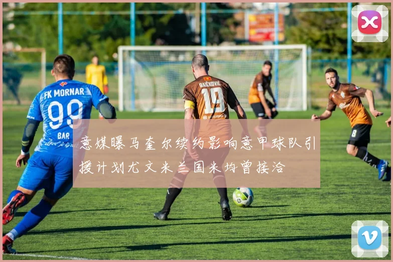 意媒曝马奎尔续约影响意甲球队引援计划尤文米兰国米均曾接洽