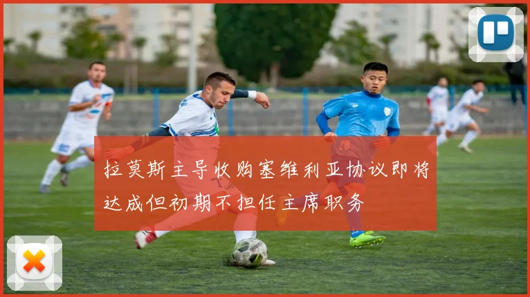 拉莫斯主导收购塞维利亚协议即将达成但初期不担任主席职务