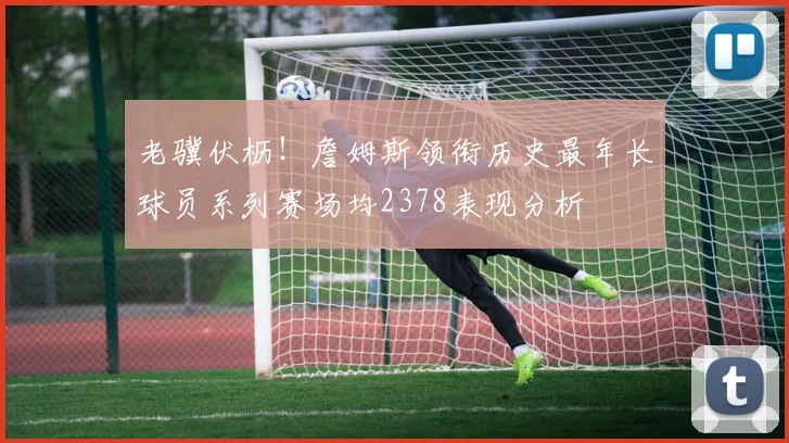 老骥伏枥！詹姆斯领衔历史最年长球员系列赛场均2378表现分析