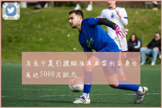 马竞今夏引援瞄准库库雷利亚身价高达5000万欧元