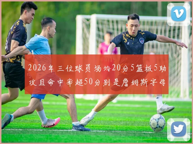 2026年三位球员场均20分5篮板5助攻且命中率超50分别是詹姆斯字母哥和约基奇