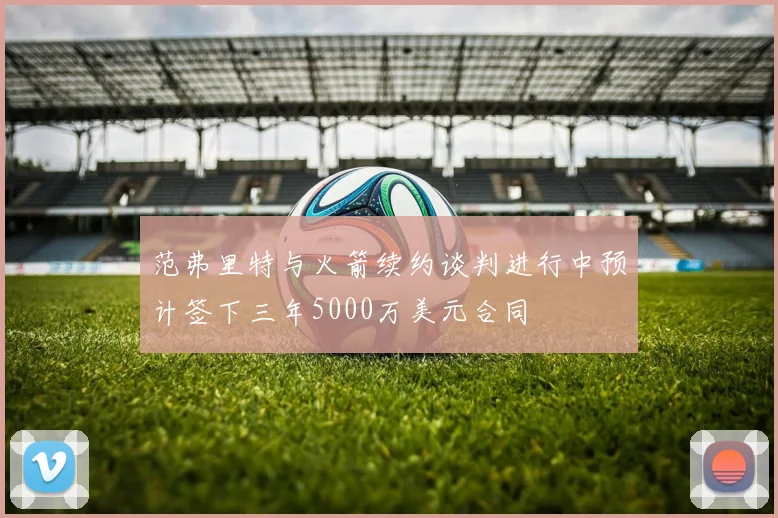 范弗里特与火箭续约谈判进行中预计签下三年5000万美元合同