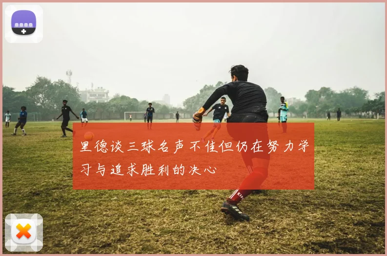 里德谈三球名声不佳但仍在努力学习与追求胜利的决心