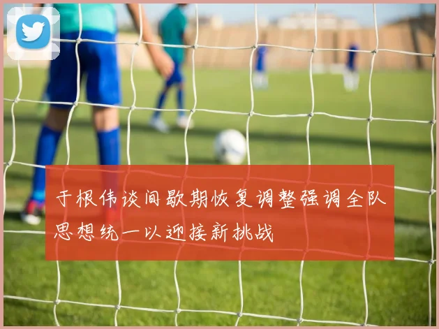 于根伟谈间歇期恢复调整强调全队思想统一以迎接新挑战