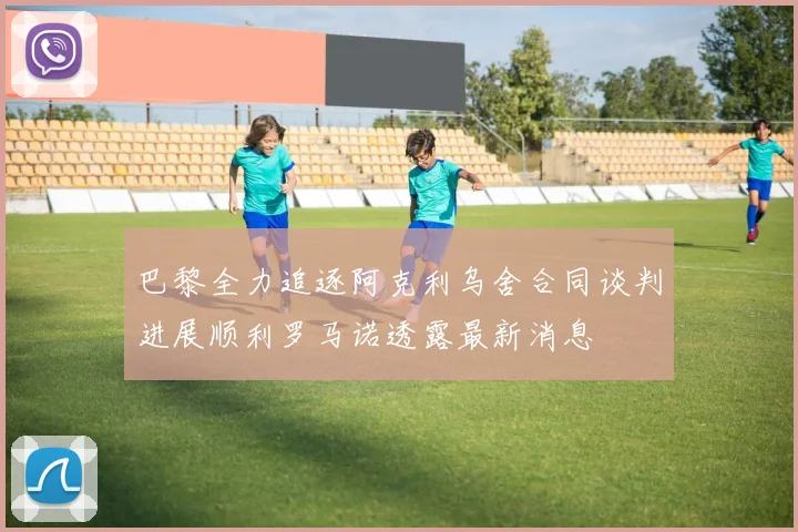 巴黎全力追逐阿克利乌舍合同谈判进展顺利罗马诺透露最新消息