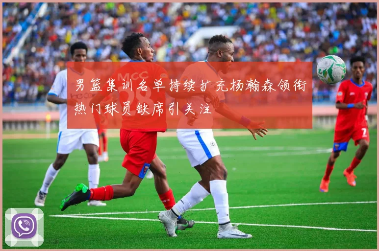 男篮集训名单持续扩充杨瀚森领衔热门球员缺席引关注
