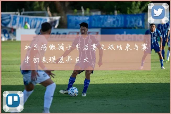 加兰感慨骑士季后赛之旅结束与赛季初表现差异巨大