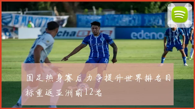 国足热身赛后力争提升世界排名目标重返亚洲前12名