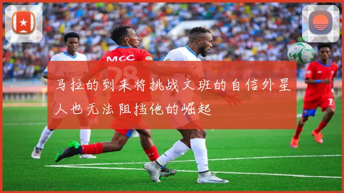 马拉的到来将挑战文班的自信外星人也无法阻挡他的崛起