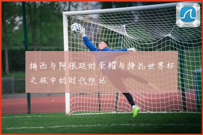 梅西与阿根廷的荣耀与挣扎世界杯之旅中的时代印记