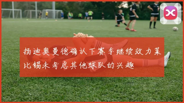 扬迪奥曼德确认下赛季继续效力莱比锡未考虑其他球队的兴趣