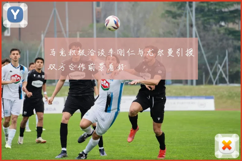 马竞积极洽谈李刚仁与尤尔曼引援双方合作前景看好