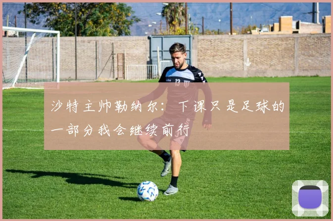 沙特主帅勒纳尔：下课只是足球的一部分我会继续前行