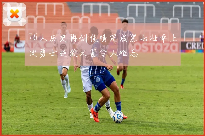 76人历史再创佳绩完成黑七壮举上次勇士逆袭火箭令人难忘