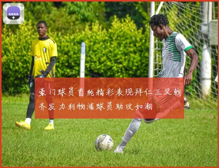 豪门球员首轮精彩表现拜仁三叉戟齐发力利物浦球员助攻如潮