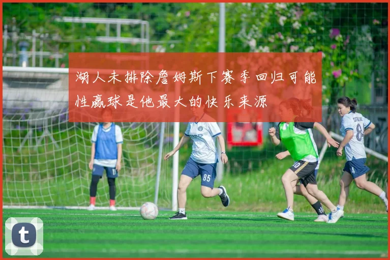 湖人未排除詹姆斯下赛季回归可能性赢球是他最大的快乐来源