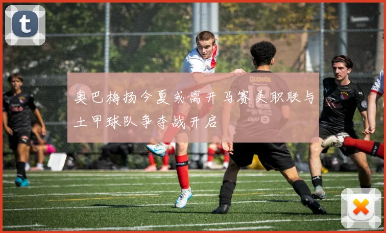 奥巴梅扬今夏或离开马赛美职联与土甲球队争夺战开启