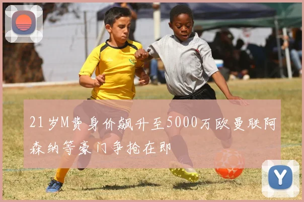 21岁M费身价飙升至5000万欧曼联阿森纳等豪门争抢在即