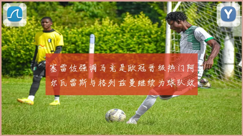 塞雷佐强调马竞是欧冠晋级热门阿尔瓦雷斯与格列兹曼继续为球队效力